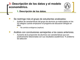 3- Descripción de los datos y el modelo 
econométrico. 
1. Descripción de los datos. 
 Se restringe más el grupo de estudiantes analizados: 
 Análisis de características del grupo de alumnos ya matriculados en los 
25 colegios cuando empezaron el programa de educación bilingüe en 
ellos. 
 No cambios endógenos (explicar). 
 Análisis con conclusiones semejantes a los casos anteriores. 
 Aumento de la proporción de alumnos con características que son 
positivamente relacionadas con sus resultados académicos  problema 
de selección 
 