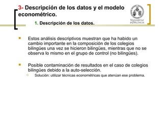 3- Descripción de los datos y el modelo 
econométrico. 
1. Descripción de los datos. 
 Estos análisis descriptivos muestran que ha habido un 
cambio importante en la composición de los colegios 
bilingües una vez se hicieron bilingües, mientras que no se 
observa lo mismo en el grupo de control (no bilingües). 
 Posible contaminación de resultados en el caso de colegios 
bilingües debido a la auto-selección. 
 Solución: utilizar técnicas econométricas que atenúan ese problema. 
 
