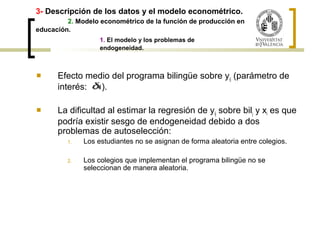 3- Descripción de los datos y el modelo econométrico. 
2. Modelo econométrico de la función de producción en 
educación. 
1. El modelo y los problemas de 
endogeneidad. 
 Efecto medio del programa bilingüe sobre yij (parámetro de 
interés: ). 
 La dificultad al estimar la regresión de yij sobre bilj y xi es que 
podría existir sesgo de endogeneidad debido a dos 
problemas de autoselección: 
1. Los estudiantes no se asignan de forma aleatoria entre colegios. 
2. Los colegios que implementan el programa bilingüe no se 
seleccionan de manera aleatoria. 
 