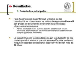 4- Resultados. 
1. Resultados principales. 
 Para hacer un uso más intensivo y flexible de las 
características observables, se estima la regresión dif-en-dif 
por grupos de estudiantes que tienen características 
observables semejantes. 
 Así los resultados de los alumnos tratados se comparan con los 
resultados de alumnos con las mismas características observables en 
colegios y periodos no tratados. 
 La tabla 8 muestra los resultados según la educación de los 
padres para los alumnos que nacieron en España, no tienen 
ninguna necesidad educacional especial y no tienen más de 
12 años. 
 