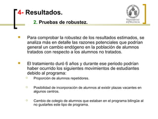 4- Resultados. 
2. Pruebas de robustez. 
 Para comprobar la robustez de los resultados estimados, se 
analiza más en detalle las razones potenciales que podrían 
general un cambio endógeno en la población de alumnos 
tratados con respecto a los alumnos no tratados. 
 El tratamiento duró 6 años y durante ese periodo podrían 
haber ocurrido los siguientes movimientos de estudiantes 
debido al programa: 
 Proporción de alumnos repetidores. 
 Posibilidad de incorporación de alumnos al existir plazas vacantes en 
algunos centros. 
 Cambio de colegio de alumnos que estaban en el programa bilingüe al 
no gustarles este tipo de programa. 
 