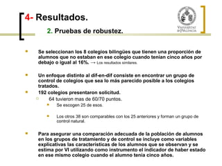 4- Resultados. 
2. Pruebas de robustez. 
 Se seleccionan los 8 colegios bilingües que tienen una proporción de 
alumnos que no estaban en ese colegio cuando tenían cinco años por 
debajo o igual al 16%. → Los resultados similares. 
 Un enfoque distinto al dif-en-dif consiste en encontrar un grupo de 
control de colegios que sea lo más parecido posible a los colegios 
tratados. 
 192 colegios presentaron solicitud. 
 64 tuvieron mas de 60/70 puntos. 
 Se escogen 25 de esos. 
 Los otros 38 son comparables con los 25 anteriores y forman un grupo de 
control natural. 
 Para asegurar una comparación adecuada de la población de alumnos 
en los grupos de tratamiento y de control se incluye como variables 
explicativas las características de los alumnos que se observan y se 
estima por VI utilizando como instrumento el indicador de haber estado 
en ese mismo colegio cuando el alumno tenía cinco años. 
 