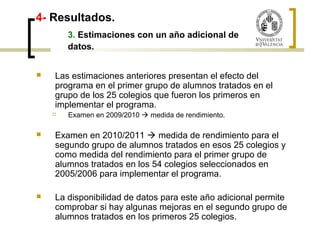 4- Resultados. 
3. Estimaciones con un año adicional de 
datos. 
 Las estimaciones anteriores presentan el efecto del 
programa en el primer grupo de alumnos tratados en el 
grupo de los 25 colegios que fueron los primeros en 
implementar el programa. 
 Examen en 2009/2010  medida de rendimiento. 
 Examen en 2010/2011  medida de rendimiento para el 
segundo grupo de alumnos tratados en esos 25 colegios y 
como medida del rendimiento para el primer grupo de 
alumnos tratados en los 54 colegios seleccionados en 
2005/2006 para implementar el programa. 
 La disponibilidad de datos para este año adicional permite 
comprobar si hay algunas mejoras en el segundo grupo de 
alumnos tratados en los primeros 25 colegios. 
 