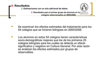 4- Resultados. 
3. Estimaciones con un año adicional de datos. 
2. Resultados para el primer grupo de alumnos en los 
colegios seleccionados en 2005/2006. 
 Se examinan los efectos estimados del tratamiento para los 
54 colegios que se hicieron bilingües en 2005/2006. 
 Los alumnos en estos 54 colegios tienen características 
socio-demográficas mejores que los de los primeros 25 
colegios bilingües para los cuales se detecta un efecto 
significativo y negativo en Cultura General. Por esta razón 
se analizan los efectos estimados por grupos de 
observables. 
 