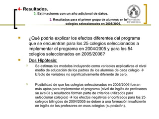 4- Resultados. 
3. Estimaciones con un año adicional de datos. 
2. Resultados para el primer grupo de alumnos en los 
colegios seleccionados en 2005/2006. 
 ¿Qué podría explicar los efectos diferentes del programa 
que se encuentran para los 25 colegios seleccionados a 
implementar el programa en 2004/2005 y para los 54 
colegios seleccionados en 2005/2006? 
 DDooss HHiippóótteessiiss:: 
 Se estimas los modelos incluyendo como variables explicativas el nivel 
medio de educación de los padres de los alumnos de cada colegio  
Efecto de variables no significativamente diferente de cero. 
 Posibilidad de que los colegios seleccionados en 2005/2006 fueran 
más aptos para implementar el programa (nivel de inglés de profesores 
se evalúa y resultados forman parte de criterios utilizados para 
seleccionar colegios)  los efectos negativos encontrados para los 25 
colegios bilingües de 2004/2005 se deben a una formación insuficiente 
en inglés de los profesores en esos colegios (suposición). 
 