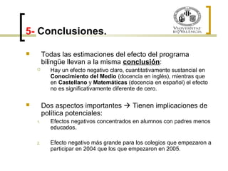 5- Conclusiones. 
 Todas las estimaciones del efecto del programa 
bilingüe llevan a la misma conclusión: 
 Hay un efecto negativo claro, cuantitativamente sustancial en 
Conocimiento del Medio (docencia en inglés), mientras que 
en Castellano y Matemáticas (docencia en español) el efecto 
no es significativamente diferente de cero. 
 Dos aspectos importantes  Tienen implicaciones de 
política potenciales: 
1. Efectos negativos concentrados en alumnos con padres menos 
educados. 
2. Efecto negativo más grande para los colegios que empezaron a 
participar en 2004 que los que empezaron en 2005. 
 