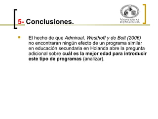 5- Conclusiones. 
 El hecho de que Admiraal, Westhoff y de Bolt (2006) 
no encontraran ningún efecto de un programa similar 
en educación secundaria en Holanda abre la pregunta 
adicional sobre cuál es la mejor edad para introducir 
este tipo de programas (analizar). 
 