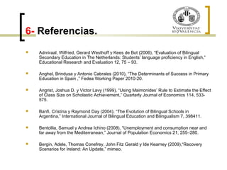 6- Referencias. 
 Admiraal, Wilfried, Gerard Westhoff y Kees de Bot (2006), “Evaluation of Bilingual 
Secondary Education in The Netherlands: Students’ language proficiency in English,” 
Educational Research and Evaluation 12, 75 – 93. 
 Anghel, Brindusa y Antonio Cabrales (2010), “The Determinants of Success in Primary 
Education in Spain ,” Fedea Working Paper 2010-20. 
 Angrist, Joshua D. y Victor Lavy (1999), “Using Maimonides’ Rule to Estimate the Effect 
of Class Size on Scholastic Achievement,” Quarterly Journal of Economics 114, 533- 
575. 
 Banfi, Cristina y Raymond Day (2004), “The Evolution of Bilingual Schools in 
Argentina,” International Journal of Bilingual Education and Bilingualism 7, 398411. 
 Bentolila, Samuel y Andrea Ichino (2008), “Unemployment and consumption near and 
far away from the Mediterranean,” Journal of Population Economics 21, 255–280. 
 Bergin, Adele, Thomas Conefrey, John Fitz Gerald y Ide Kearney (2009),“Recovery 
Scenarios for Ireland: An Update,” mimeo. 
 