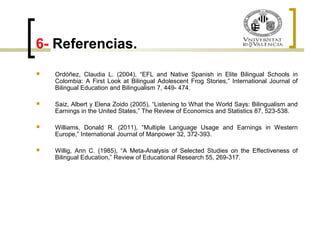6- Referencias. 
 Ordóñez, Claudia L. (2004), “EFL and Native Spanish in Elite Bilingual Schools in 
Colombia: A First Look at Bilingual Adolescent Frog Stories,” International Journal of 
Bilingual Education and Bilingualism 7, 449- 474. 
 Saiz, Albert y Elena Zoido (2005), “Listening to What the World Says: Bilingualism and 
Earnings in the United States,” The Review of Economics and Statistics 87, 523-538. 
 Williams, Donald R. (2011), “Multiple Language Usage and Earnings in Western 
Europe,” International Journal of Manpower 32, 372-393. 
 Willig, Ann C. (1985), “A Meta-Analysis of Selected Studies on the Effectiveness of 
Bilingual Education,” Review of Educational Research 55, 269-317. 
