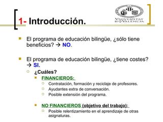 1- Introducción. 
 El programa de educación bilingüe, ¿sólo tiene 
beneficios?  NO. 
 El programa de educación bilingüe, ¿tiene costes? 
 SI. 
 ¿Cuáles? 
 FINANCIEROS: 
 Contratación, formación y reciclaje de profesores. 
 Ayudantes extra de conversación. 
 Posible extensión del programa. 
 NO FINANCIEROS (objetivo del trabajo): 
 Posible relentizamiento en el aprendizaje de otras 
asignaturas. 
 