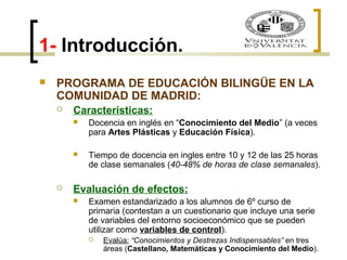 1- Introducción. 
 PROGRAMA DE EDUCACIÓN BILINGÜE EN LA 
COMUNIDAD DE MADRID: 
 Características: 
 Docencia en inglés en “Conocimiento del Medio” (a veces 
para Artes Plásticas y Educación Física). 
 Tiempo de docencia en ingles entre 10 y 12 de las 25 horas 
de clase semanales (40-48% de horas de clase semanales). 
 Evaluación de efectos: 
 Examen estandarizado a los alumnos de 6º curso de 
primaria (contestan a un cuestionario que incluye una serie 
de variables del entorno socioeconómico que se pueden 
utilizar como variables de control). 
 Evalúa: “Conocimientos y Destrezas Indispensables” en tres 
áreas (Castellano, Matemáticas y Conocimiento del Medio). 
 