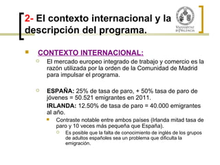 2- El contexto internacional y la 
descripción del programa. 
 CONTEXTO INTERNACIONAL: 
 El mercado europeo integrado de trabajo y comercio es la 
razón utilizada por la orden de la Comunidad de Madrid 
para impulsar el programa. 
 ESPAÑA: 25% de tasa de paro, + 50% tasa de paro de 
jóvenes = 50.521 emigrantes en 2011. 
IRLANDA: 12.50% de tasa de paro = 40.000 emigrantes 
al año. 
 Contraste notable entre ambos países (Irlanda mitad tasa de 
paro y 10 veces más pequeña que España). 
 Es posible que la falta de conocimiento de inglés de los grupos 
de adultos españoles sea un problema que dificulta la 
emigración. 
 
