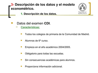 3- Descripción de los datos y el modelo 
econométrico. 
1. Descripción de los datos. 
 Datos del examen CDI. 
 Características: 
 Todos los colegios de primaria de la Comunidad de Madrid. 
 Alumnos de 6º curso. 
 Empieza en el año académico 2004/2005. 
 Obligatorio para todas las escuelas. 
 Sin consecuencias académicas para alumnos. 
 Proporciona información adicional. 
 