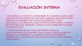 EVALUACIÓN INTERNA
*. DE ACUERDO A LO EXPUESTO ANTERIORMENTE, SE DEBERÁ LLEVAR A CABO
UNA EVALUACIÓN INTERNA DEL SOFTWARE, (MARQUÈS, 1995) QUE ESTARÁ A
CARGO DE LOS MIEMBROS DEL EQUIPO DE DESARROLLO Y OTRA
EVALUACIÓN, LA EXTERNA EN LA QUE PARTICIPAN PROFESORES Y ALUMNOS
DESTINATARIOS DEL PROGRAMA, CUANDO SE HAYA TERMINADO EL MISMO,
O ESTÉ CASI LISTO.
*. LA VERSIÓN PRELIMINAR A EVALUAR POSEERÁ TODAS LAS
FUNCIONALIDADES DEL PROGRAMA, PERO ALGUNOS ASPECTOS COMO LOS
MENSAJES, LAS IMÁGENES Y LOS GRÁFICOS SERÁN PROVISORIOS E
INCOMPLETOS Y LAS BASES DE DATOS MUCHAS VECES ESTARÁN CARGADAS
PARCIALMENTE.
 