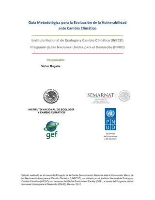 Estudio realizado en el marco del Proyecto de la Quinta Comunicación Nacional ante la Convención Marco de
las Naciones Unidas para el Cambio Climático (UNFCCC), coordinado por el Instituto Nacional de Ecología y
Cambio Climático (INECC) con recursos del Global Environment Facility (GEF), a través del Programa de las
Naciones Unidas para el Desarrollo (PNUD). México, 2012.
Guía	
  Metodológica	
  para	
  la	
  Evaluación	
  de	
  la	
  Vulnerabilidad	
  
ante	
  Cambio	
  Climático	
  
Instituto Nacional de Ecología y Cambio Climático (INECC)
Programa de las Naciones Unidas para el Desarrollo (PNUD)
Responsable:
Víctor Magaña
INSTITUTO NACIONAL DE ECOLOGÍA
Y CAMBIO CLIMÁTICO
 