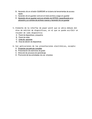 B. Haciendo clic en el botón GUARDAR en la barra de herramientas de acceso 
rápido 
C. haciendo clic en guardar como en el menú archivo y luego en guardar 
D. Haciendo clic en guardar como en el botón de OFFICE, especificando un a 
ubicación y un nombre de archivos nuevos y haciendo clic en guardar 
5. Elemento de la interfaz de power point que se ubica debajo del 
área de edición de diapositivas, en el que se puede escribir un 
resumen de cada diapositiva 
A. Panel de diapositivas y esquema 
B. Panel de notas 
C. Cinta de opciones 
D. Área de edición de diapositivas 
6. Son aplicaciones de las presentaciones electrónicas, excepto: 
A. Proyectar una película completa 
B. Presentación de exámenes de grado 
C. Dirección de procesos de aprendizaje 
D. Promoción de las actividades de una empresa 
