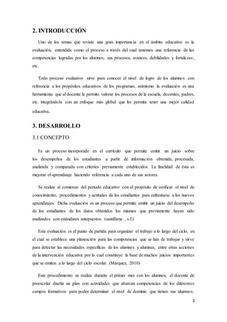 2
2. INTRODUCCIÓN
Uno de los temas que reviste una gran importancia en el ámbito educativo es la
evaluación, entendida como el proceso a través del cual tenemos una referencia de las
competencias logradas por los alumnos, sus procesos, avances, debilidades y fortalezas,
etc.
Todo proceso evaluativo sirve para conocer el nivel de logro de los alumnos con
referencia a los propósitos educativos de los programas, asimismo la evaluación es una
herramienta que al docente le permite valorar los procesos de la escuela, docentes, padres,
etc. integrándola con un enfoque más global que les permita tener una mejor calidad
educativa.
3. DESARROLLO
3.1 CONCEPTO
Es un proceso incorporado en el currículo que permite emitir un juicio sobre
los desempeños de los estudiantes a partir de información obtenida, procesada,
analizada y comparada con criterios previamente establecidos. La finalidad de ésta es
mejorar el aprendizaje haciendo referencia a cada uno de sus actores.
Se realiza al comienzo del periodo educativo con el propósito de verificar el nivel de
conocimiento, procedimientos y actitudes de los estudiantes para enfrentarse a los nuevos
aprendizajes. Dicha evaluación es un proceso que permite emitir un juicio del desempeño
de los estudiantes de los datos obtenidos los mismos que previamente hayan sido
analizados con estándares antepuestos. (santillana , s.f.)
Esta evaluación es el punto de partida para organizar el trabajo a lo largo del ciclo, en
el cual se establece una planeación para las competencias que se han de trabajar y sirve
para detectar las necesidades específicas de los alumnos y alumnas, entre otras acciones
de la intervención educativa por lo cual constituye la base de muchos juicios importantes
que se emiten a lo largo del ciclo escolar. (Márquez, 2010)
Este procedimiento se realiza durante el primer mes con los alumnos, el docente de
preescolar diseña un plan con actividades que abarcan competencias de los diferentes
campos formativos para poder determinar el nivel de dominio que tienen sus alumnos.
 