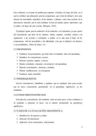 3
Esta evaluación es el punto de partida para organizar el trabajo a lo largo del ciclo, en el
cual se establece una planeación para las competencias que se han de trabajar y sirve para
detectar las necesidades específicas de los alumnos y alumnas, entre otras acciones de la
intervención educativa por lo cual constituye la base de muchos juicios importantes que
se emiten a lo largo del ciclo escolar. (Márquez, 2010)
El principal agente para la realización de la evaluación es la educadora, ya que a partir
del conocimiento que tiene de los alumnos, diseña, organiza, coordina, orienta y da
seguimiento a las acciones y actividades a realizar en el aula para el logro de las
competencias, sabe las necesidades y las dificultades a las que se enfrentan sus alumnos
y sus posibilidades. (Pérez & López, s.f.)
3.2 PROPÓSITOS
 Establecer los prerrequisitos que debe tener el estudiante antes del aprendizaje.
 Identificar los conocimientos previos.
 Detectar carencias, lagunas o errores.
 Diseñar actividades orientadas a la nivelación del aprendizaje.
 Detectar conocimientos, destrezas y actitudes.
 Plantear modificaciones en el programa
 Establecer metas razonables
3.3 PRERREQUISITOS
Son los conocimientos, habilidades y aptitudes que un estudiante tiene para acceder
que un nuevo conocimiento garantizando así el aprendizaje significativo en los
estudiantes.
3.4 CONOCIMIENTOS PREVIOS
Son todos los conocimientos del estudiante sobre un tema nuevo se han verdaderos o
no ayudando a relacionar lo nuevo con lo anterior produciendo un aprendizaje
significativo.
3.5 FASES DE LA EVALUACIÓN DIAGNÓSTICA.
1. Identificación de aspectos a evaluar
2. Selección del instrumento
3. Aplicación de los instrumentos seleccionados
 