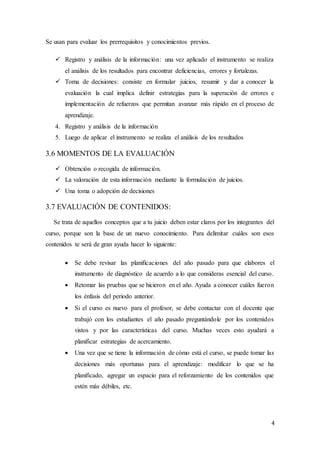 4
Se usan para evaluar los prerrequisitos y conocimientos previos.
 Registro y análisis de la información: una vez aplicado el instrumento se realiza
el análisis de los resultados para encontrar deficiencias, errores y fortalezas.
 Toma de decisiones: consiste en formular juicios, resumir y dar a conocer la
evaluación la cual implica definir estrategias para la superación de errores e
implementación de refuerzos que permitan avanzar más rápido en el proceso de
aprendizaje.
4. Registro y análisis de la información
5. Luego de aplicar el instrumento se realiza el análisis de los resultados
3.6 MOMENTOS DE LA EVALUACIÓN
 Obtención o recogida de información.
 La valoración de esta información mediante la formulación de juicios.
 Una toma o adopción de decisiones
3.7 EVALUACIÓN DE CONTENIDOS:
Se trata de aquellos conceptos que a tu juicio deben estar claros por los integrantes del
curso, porque son la base de un nuevo conocimiento. Para delimitar cuáles son esos
contenidos te será de gran ayuda hacer lo siguiente:
 Se debe revisar las planificaciones del año pasado para que elabores el
instrumento de diagnóstico de acuerdo a lo que consideras esencial del curso.
 Retomar las pruebas que se hicieron en el año. Ayuda a conocer cuáles fueron
los énfasis del periodo anterior.
 Si el curso es nuevo para el profesor, se debe contactar con el docente que
trabajó con los estudiantes el año pasado preguntándole por los contenidos
vistos y por las características del curso. Muchas veces esto ayudará a
planificar estrategias de acercamiento.
 Una vez que se tiene la información de cómo está el curso, se puede tomar las
decisiones más oportunas para el aprendizaje: modificar lo que se ha
planificado, agregar un espacio para el reforzamiento de los contenidos que
estén más débiles, etc.
 