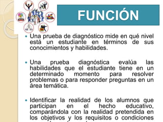 FUNCIÓN
 Una prueba de diagnóstico mide en qué nivel
está un estudiante en términos de sus
conocimientos y habilidades.
 Una prueba diagnóstica evalúa las
habilidades que el estudiante tiene en un
determinado momento para resolver
problemas o para responder preguntas en un
área temática.
 Identificar la realidad de los alumnos que
participan en el hecho educativo,
comparándola con la realidad pretendida en
los objetivos y los requisitos o condiciones
 