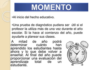 MOMENTO
A mitad de año podrá
determinar cuánto han
aprendido los estudiantes hasta
ahora y lo que debe volver a
enseñar. Al final del año puede
proporcionar una evaluación del
aprendizaje total de un
estudiante.
•Al inicio del hecho educativo.
•Una prueba de diagnóstico pudiera ser útil si el
profesor la utiliza más de una vez durante el año
escolar. Si la hace al comienzo del año, puede
ayudarle a planear sus clases.
 