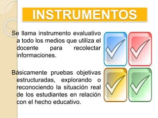INSTRUMENTOS
Se llama instrumento evaluativo
a todo los medios que utiliza el
docente para recolectar
informaciones.
Básicamente pruebas objetivas
estructuradas, explorando o
reconociendo la situación real
de los estudiantes en relación
con el hecho educativo.
 
