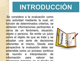 INTRODUCCIÓN
Se considera a la evaluación como
una actividad mediante la cual, en
función de determinados criterios, se
obtienen informaciones pertinentes a
cerca de un fenómeno, situación,
objeto o persona. Se emite un juicio
sobre el objeto de que se trate y se
adoptan una serie de decisiones
referentes al mismo. Desde esta
perspectiva la evaluación debe ser
entendida como un proceso continuo
de reunión e interpretación de
información para valorar las
 