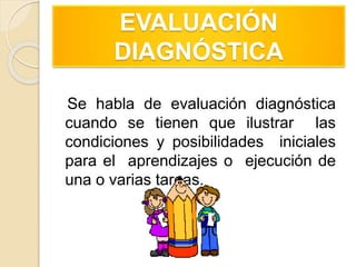 EVALUACIÓN
DIAGNÓSTICA
Se habla de evaluación diagnóstica
cuando se tienen que ilustrar las
condiciones y posibilidades iniciales
para el aprendizajes o ejecución de
una o varias tareas.
 