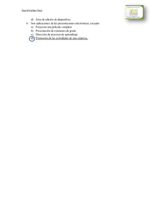 David Valdez Dzul 
d) Área de edición de diapositivas. 
6. Son aplicaciones de las presentaciones electrónicas, excepto: 
a) Proyectar una película completa 
b) Presentación de exámenes de grado 
c) Dirección de procesos de aprendizaje 
d) Promoción de las actividades de una empresa. 
