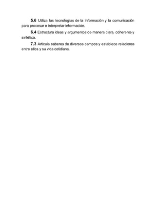 5.6 Utiliza las tecnologías de la información y la comunicación
para procesar e interpretar información.
6.4 Estructura ideas y argumentos de manera clara, coherente y
sintética.
7.3 Articula saberes de diversos campos y establece relaciones
entre ellos y su vida cotidiana.
 