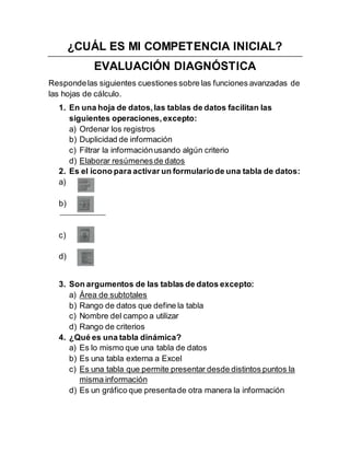 ¿CUÁL ES MI COMPETENCIA INICIAL?
EVALUACIÓN DIAGNÓSTICA
Respondelas siguientes cuestiones sobre las funciones avanzadas de
las hojas de cálculo.
1. En una hoja de datos,las tablas de datos facilitan las
siguientes operaciones,excepto:
a) Ordenar los registros
b) Duplicidad de información
c) Filtrar la informaciónusando algún criterio
d) Elaborar resúmenesde datos
2. Es el icono para activar un formulariode una tabla de datos:
a)
b)
c)
d)
3. Son argumentos de las tablas de datos excepto:
a) Área de subtotales
b) Rango de datos que define la tabla
c) Nombre del campo a utilizar
d) Rango de criterios
4. ¿Qué es una tabla dinámica?
a) Es lo mismo que una tabla de datos
b) Es una tabla externa a Excel
c) Es una tabla que permite presentar desde distintos puntos la
misma información
d) Es un gráfico que presentade otra manera la información
 