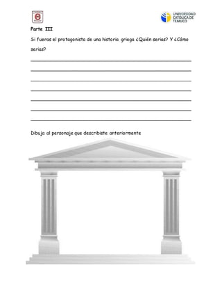 Parte III
Si fueras el protagonista de una historia griega ¿Quién serias? Y ¿Cómo
serias?
______________________________________________________
______________________________________________________
______________________________________________________
______________________________________________________
______________________________________________________
______________________________________________________
______________________________________________________
Dibuja al personaje que describiste anteriormente
 