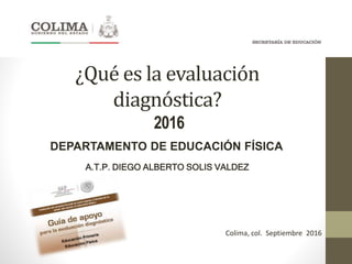 ¿Qué es la evaluación
diagnóstica?
2016
DEPARTAMENTO DE EDUCACIÓN FÍSICA
A.T.P. DIEGO ALBERTO SOLIS VALDEZ
Colima, col. Septiembre 2016
 