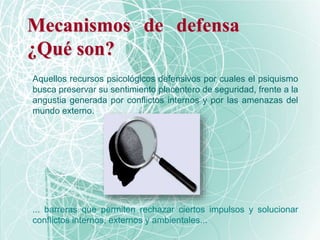 Mecanismos de defensa
¿Qué son?
... barreras que permiten rechazar ciertos impulsos y solucionar
conflictos internos, externos y ambientales...
Aquellos recursos psicológicos defensivos por cuales el psiquismo
busca preservar su sentimiento placentero de seguridad, frente a la
angustia generada por conflictos internos y por las amenazas del
mundo externo.
 