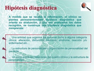 Hipótesis diagnóstica
A medida que se recaba la información, el clínico se
plantea permanentemente hipótesis diagnóstica que
orienta su evaluación, y una vez analizados los datos
recogidos, se construye una hipótesis diagnóstica que
comprenda:
... La estructura de personalidad u organización de personalidad del
paciente,
... Una entidad que organice los datos en torno a alguna categoría
clínica: alteración, disfunción, trastorno, síndrome, reacción y/o
enfermedad,etc....
... Un juicio sobre las relaciones del cuadro clínico y la estructura de
personalidad...,
 