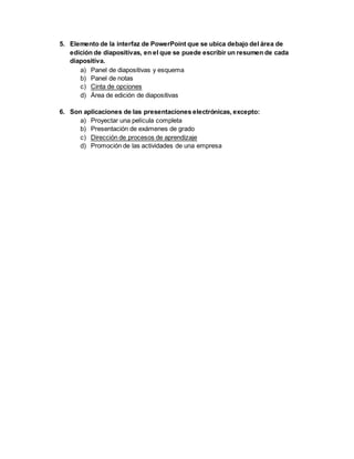 5. Elemento de la interfaz de PowerPoint que se ubica debajo del área de 
edición de diapositivas, en el que se puede escribir un resumen de cada 
diapositiva. 
a) Panel de diapositivas y esquema 
b) Panel de notas 
c) Cinta de opciones 
d) Área de edición de diapositivas 
6. Son aplicaciones de las presentaciones electrónicas, excepto: 
a) Proyectar una película completa 
b) Presentación de exámenes de grado 
c) Dirección de procesos de aprendizaje 
d) Promoción de las actividades de una empresa 
