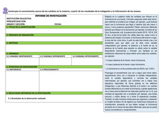 2. Construyen el conocimiento acerca de los cambios en la materia, a partir de los resultados de la indagación y la información de los anexos.
INFORME DE INVESTIGACIÓN
INSTITUCIÓN EDUCATIVA:
PPRESENTADO POR:
GRADO Y SECCIÓN: FECHA:
1. TITULO DE LA INVESTICACIÓN:
2. PREGUNTA DE INDAGACIÓN
3. HIPÓTESIS
4. VARIABLES
4.1 VARIABLE INDPENDIENTE 4.2 VARIABLE DEPENDIENTE 4.3 VARIABLE INTERVINIENTE
5. ESTRATEGIA DE INVESTIGACIÓN
5.1 MATERIALES 5.2 PROCEDIMIENTO
6. RESULTADOS OBTENIDOS EN LA INVETIGACIÓN
5.1 Resultados de la observación realizada
Registra en tu cuaderno todas las variables que influyen en la
iluminancia de una fuente y formulen preguntas sobre este hecho,
para delimitar el problema por indagar; por ejemplo, ¿qué factores
hacen que la iluminancia que llega a nuestros ojos sea mayor o
menor y cómo podemos estudiarlos? Deben mencionar diferentes
factores que influyen en la iluminancia; por ejemplo, la fuente de luz
(foco, fluorescente, sol), la potencia de la fuente (50 W, 100 W, 200
W, etc.), el tipo de luz (solar, fría, cálida, láser rojo, verde u otro), la
distancia del receptor a la fuente, la iluminancia del entorno o lugar,
la hora del día, entre otros. A partir de esta lista oriente a las y los
estudiantes para que elijan una de ellas como variable
independiente (por ejemplo, la distancia a la fuente de luz, la
potencia de la fuente) para estudiar su efecto sobre la variable
dependiente (iluminancia) y formulen una hipótesis en las
establezcan relaciones de causa–efecto entre estas dos variables,
por ejemplo:
• A mayor distancia de la fuente, menor iluminancia.
• A mayor potencia de la fuente, mayor iluminancia.
• La iluminancia en el día aumenta entre las 08:00 y las 14:00 h.
Propongan el procedimiento que van a seguir para tomar datos,
especificando cómo van a manipular la variable independiente,
medir la variable dependiente y controlar las variables
intervinientes; por ejemplo, que luxómetro van a utilizar (hay
aplicativos disponibles de forma gratuita en los teléfonos
inteligentes), a qué distancias distintas a la fuente o en cuántas
fuentes diferentes se va a medir la iluminancia, cuántas repeticiones
van a hacer para la obtención de cada dato (podrían ser 3 o 4), qué
medidas de seguridad van a considerar (por ejemplo, usar lentes
oscuros) y cuánto tiempo va a tomar la experiencia completa.
También, en este momento oriente para que organicen y presenten
su modelo de tabla a fin de registrar sus mediciones incluyendo su
incertidumbre, pensando en que deben recoger la iluminancia
promedio de no menos de seis datos diferentes, para que se pueda
buscar una tendencia o comportamiento.
 