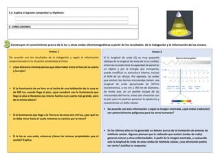 5.2. Explica si lograste comprobar tu hipótesis:
……………………………………………………………………………………………………………………………………………………….
……………………………………………………………………………………………………………………………………………………….
……………………………………………………………………………………………………………………………………………………….
6. CONCLUSIONES:
. Construyen el conocimiento acerca de la luz y otras ondas electromagnéticas a partir de los resultados de la indagación y la información de los anexos.
Anexo 1
De acuerdo con los resultados de la indagación y según la información
proporcionada en la situación presentada al inicio:
• ¿Qué distancia mínima piensas que debe haber entre el foco de tu cuarto
y tus ojos?
• Si la iluminancia de un foco en el techo de una habitación de tu casa es
de 500 lux cuando llega al piso, ¿qué sucederá con la iluminancia que
llega al piso si llevamos esa misma fuente a un cuarto más grande, pero
de la misma altura?
• Si la iluminancia que llega a la Tierra es de unos cien mil lux, ¿por qué no
se debe mirar hacia el suelo mientras se camina por la nieve?
• Si la luz es una onda, entonces ¿tiene las mismas propiedades que el
sonido? Explica.
Anexo 2
Si la longitud de onda (λ) es muy pequeña
(debajo de la longitud de onda de la luz visible),
entonces la onda tiene la capacidad de penetrar
un objeto y por la energía que transporta,
puede modificar su estructura interna, incluso
el ADN de las células. Por ejemplo, las ondas
que emiten los hornos microondas tienen una
longitud de onda aproximada de 107nm
(nanómetros), o me nm a 150 nm de diámetro,
de modo que, en un posible escape de las
microondas del horno, estas solo chocarían con
la piel, pero no podrían penetrar la epidermis y
ocasionarnos un daño celular.
 De acuerdo con esta información y según la imagen mostrada, ¿qué ondas (radiación)
son potencialmente peligrosas para los seres humanos?
 En los últimos años se ha generado un debate acerca de la instalación de antenas de
telefonía celular. Algunos piensan que la radiación que emiten (ondas de radio)
generan cáncer y otras enfermedades. A partir de la imagen mostrada, y evaluando
solo la longitud de onda de estas ondas de telefonía celular, ¿esa afirmación podría
ser cierta? Justifica tu respuesta.
 