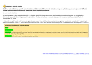 Elaboran el texto de difusión
Escribir un texto de difusión que permita comunicar a la comunidad cómo medir la iluminancia dentro de sus hogares y qué acciones puede tomar para evitar daños a la
salud de las personas, debido a la exposición de diferentes tipos de ondas electromagnéticas.
La comunicación debe incluir:
•Evidencias logradas a partir de la experimentación y la búsqueda de información para identificar los factores que determinan la iluminancia de una fuente sobre un
determinado lugar y sobre las estrategias para el recojo de datos y el análisis de resultados y conclusiones, que permitan evaluar cómo el factor elegido influyó en la
iluminancia de una fuente.
•Explicación acerca de los valores de iluminancia registrados y las características de la luz y de otras ondas electromagnéticas a partir de los resultados de la indagación y de
nuevos conocimientos (“Anexo 1”), además de evaluar las implicancias en la salud de las personas debido a la exposición a las diferentes ondas electromagnéticas (“Anexo 2”).
(239) EVALUACIÓN DIAGNÓSTICA C y T CIENCIA Y TECNOLOGÍA 3,4 y 5 SECUNDARIA - YouTube
Al realizar tu escrito tener en cuenta lo siguiente:
TITULO
INTRODUCCION:
DESARROLLO: Fundamenta con informaciones científicas de manera clara, precisa y organizada; utilizando pruebas científicas documentadas (información de la indagación
y respuesta de las preguntas sugeridas)
CONCLUSIÓN: Reformula, resume y concluye con la idea esenciales.
 