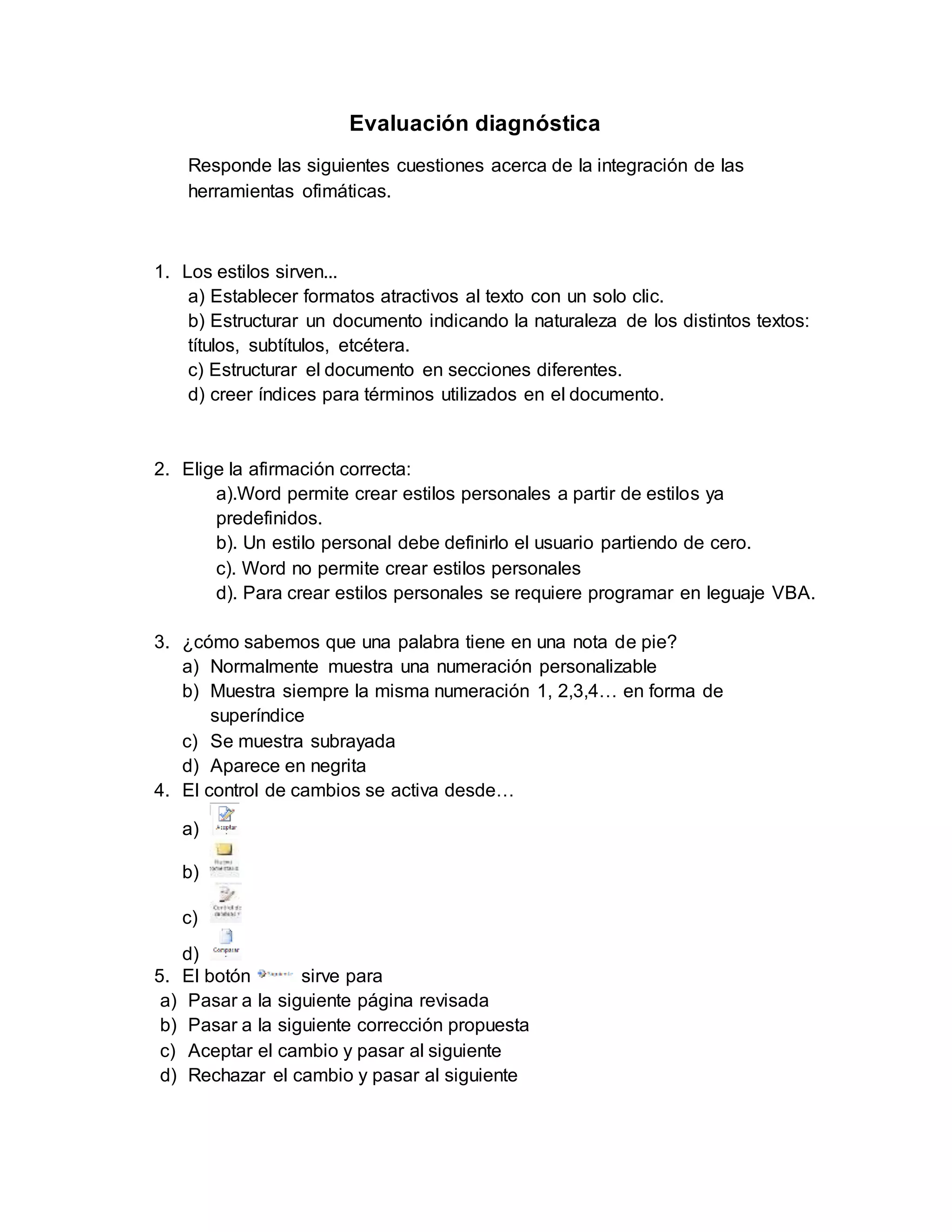 Evaluación diagnóstica
Responde las siguientes cuestiones acerca de la integración de las
herramientas ofimáticas.
1. Los estilos sirven...
a) Establecer formatos atractivos al texto con un solo clic.
b) Estructurar un documento indicando la naturaleza de los distintos textos:
títulos, subtítulos, etcétera.
c) Estructurar el documento en secciones diferentes.
d) creer índices para términos utilizados en el documento.
2. Elige la afirmación correcta:
a).Word permite crear estilos personales a partir de estilos ya
predefinidos.
b). Un estilo personal debe definirlo el usuario partiendo de cero.
c). Word no permite crear estilos personales
d). Para crear estilos personales se requiere programar en leguaje VBA.
3. ¿cómo sabemos que una palabra tiene en una nota de pie?
a) Normalmente muestra una numeración personalizable
b) Muestra siempre la misma numeración 1, 2,3,4… en forma de
superíndice
c) Se muestra subrayada
d) Aparece en negrita
4. El control de cambios se activa desde…
a)
b)
c)
d)
5. El botón sirve para
a) Pasar a la siguiente página revisada
b) Pasar a la siguiente corrección propuesta
c) Aceptar el cambio y pasar al siguiente
d) Rechazar el cambio y pasar al siguiente
