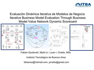 Fabian Szulanski, Mphil (c ) Juan I. Onetto, MSc  Instituto Tecnológico de Buenos Aires  fabiansz@hotmail.com, jonetto@gmail.com Evaluación Dinámica Iterativa de Modelos de Negocio  Iterative Business Model Evaluation Through Business Model Value Network Dynamic Scorecard 