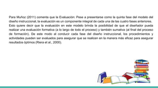 Para Muñoz (2011) comenta que la Evaluación: Pese a presentarse como la quinta fase del modelo del
diseño instruccional, la evaluación es un componente integral de cada una de las cuatro fases anteriores.
Esto quiere decir que la evaluación en este modelo brinda la posibilidad de que el diseñador pueda
realizar una evaluación formativa (a lo largo de todo el proceso) y también sumativa (al final del proceso
de formación). De este modo al conducir cada fase del diseño instruccional, los procedimientos y
actividades pueden ser evaluados para asegurar que se realicen en la manera más eficaz para asegurar
resultados óptimos (Riera et al., 2000).
 
