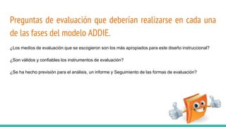Preguntas de evaluación que deberían realizarse en cada una
de las fases del modelo ADDIE.
¿Los medios de evaluación que se escogieron son los más apropiados para este diseño instruccional?
¿Son válidos y confiables los instrumentos de evaluación?
¿Se ha hecho previsión para el análisis, un informe y Seguimiento de las formas de evaluación?
 