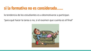 si la formativa no es considerada…...
la tendencia de los estudiantes es a desmotivarse a participar.
“para qué hacer la tarea o no, si el examen que cuenta es el final”
 