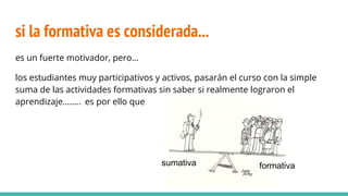 si la formativa es considerada...
es un fuerte motivador, pero…
los estudiantes muy participativos y activos, pasarán el curso con la simple
suma de las actividades formativas sin saber si realmente lograron el
aprendizaje…….. es por ello que
sumativa formativa
 