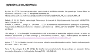 Agudelo, M. (2009). Importancia del diseño instruccional en ambientes virtuales de aprendizaje. Nuevas Ideas en
Informática Educativa, 5, 118-127.Recuperado en internet de
http://cvonline.uaeh.edu.mx/Cursos/DirEducCont/SeminarioDI/Unidad1/Act15_14_Importancia%20DI.pdf
Belloch, C. (2012). Diseño instruccional. Recuperado de internet de http://cmapspublic.ihmc.us/rid=1MXBYRSF8-
1Y2JTP7-RM/EVA4.pdf
Williams, P., Schrum, L., Sangrá, A., & Guárdia, L. (2001). Fundamentos del diseño técnico-pedagógico en e-learning.
Recuperado de: http://aulavirtualkamn. wikispaces. com/file/view/2.+ MODELOS+ DE+ DISENO+ INSTRUCCIONAL.
pdf.[Links].
Díaz Barriga, F. (2005). Principios de diseño instruccional de entornos de aprendizaje apoyados con TIC: un marco de
referencia sociocultural y situado.Tecnología y comunicación educativas, 20(41),4-16.Recuperado en internet en
http://132.248.9.34/hevila/Tecnologiaycomunicacioneducativas/2004-05/vol19-20/no41/1.pdf
Muñoz, P. C. (2011). Modelos de diseño instruccional utilizados en ambientes teleformativos. Revista de Investigación
Educativa ConeCT, 2(2), 29-62.
Parra, Y. G., & Leyet, O. L. M. (2012). Del diseño instruccional al diseño de aprendizaje con aplicación de las
tecnologías. Education in the Knowledge Society (EKS), 13(3), 342-360.
REFERENCIAS BIBLIOGRÁFICAS
 