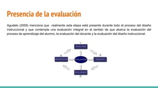 Presencia de la evaluación
Agudelo (2009) menciona que realmente esta etapa está presente durante todo el proceso del diseño
instruccional y que contempla una evaluación integral en el sentido de que abarca la evaluación del
proceso de aprendizaje del alumno, la evaluación del docente y la evaluación del diseño instruccional.
 