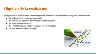 Objetivo de la evaluación
El objetivo de la evaluación es identificar posibles problemas para luego efectuar ajustes y correcciones.
● Se elaboran los formatos de evaluación
● Se planean las sesiones de evaluación con los usuarios
● Se analizan los resultados
● Se rediseñan los aspectos que pueden ser modificados y
● Se aplican las acciones de mejora.
 