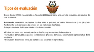 Tipos de evaluación
Según Cortez (2006) mencionado en Agudelo (2009) para lograr una correcta evaluación se requiere de
dos momentos:
Evaluación Formativa: Se realiza durante todo el proceso de diseño instruccional y su propósito
fundamental es la corrección de errores en los materiales diseñados.
Este proceso tiene 3 ciclos de recolección de información:
• Evaluación uno a uno: se realiza entre el diseñador y un miembro de la audiencia.
• Evaluación por grupos pequeños: se realizan en grupo de personas, una muestra representativa de la
audiencia
• Evaluación de campo o piloto. se realiza en las sesiones de aprendizaje.
 
