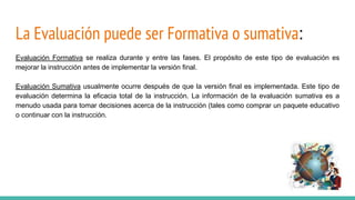 La Evaluación puede ser Formativa o sumativa:
Evaluación Formativa se realiza durante y entre las fases. El propósito de este tipo de evaluación es
mejorar la instrucción antes de implementar la versión final.
Evaluación Sumativa usualmente ocurre después de que la versión final es implementada. Este tipo de
evaluación determina la eficacia total de la instrucción. La información de la evaluación sumativa es a
menudo usada para tomar decisiones acerca de la instrucción (tales como comprar un paquete educativo
o continuar con la instrucción.
 